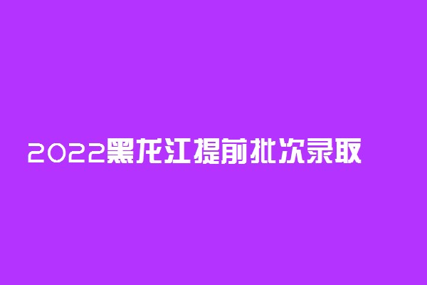 2022黑龙江提前批次录取时间：黑龙江提前批次录取结果什么时候出来？