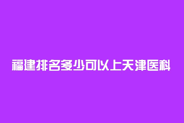 福建排名多少可以上天津医科大学？附福建最低录取分数线及位次