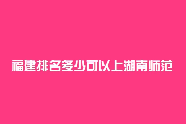 福建排名多少可以上湖南师范大学？附福建最低录取分数线及位次