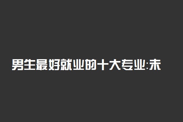 男生最好就业的十大专业：未来男孩子学什么技术最吃香？