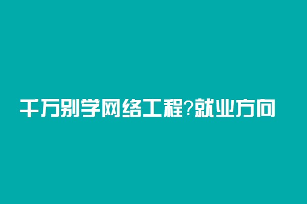 千万别学网络工程？就业方向如何？网络工程专业学什么？