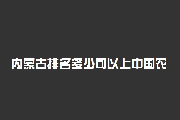 内蒙古排名多少可以上中国农业大学？附内蒙古最低录取分数线及位次