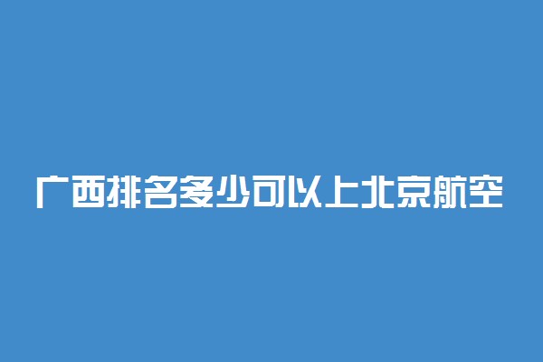 广西排名多少可以上北京航空航天大学？附广西最低录取分数线及位次