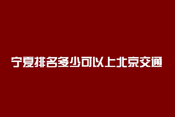 宁夏排名多少可以上北京交通大学？附宁夏最低录取分数线及位次