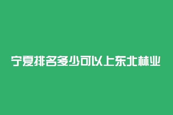 宁夏排名多少可以上东北林业大学？附宁夏最低录取分数线及位次