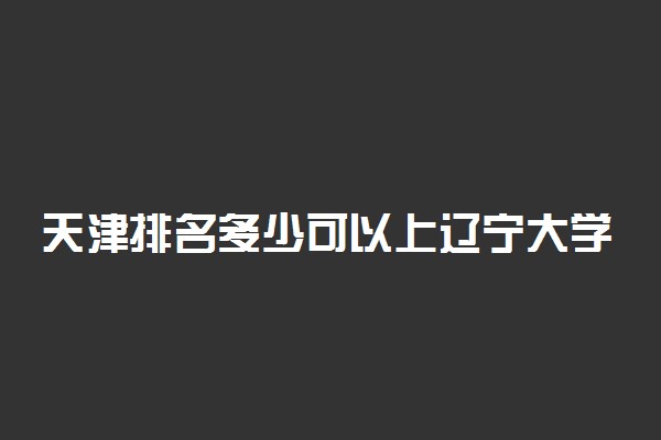 天津排名多少可以上辽宁大学？附天津最低录取分数线及位次