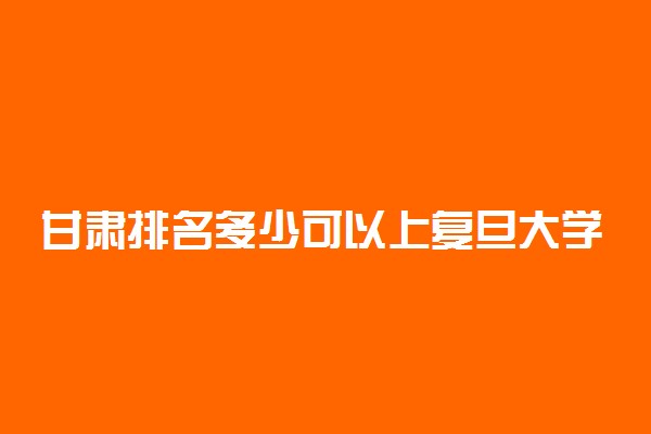 甘肃排名多少可以上复旦大学？附甘肃最低录取分数线及位次