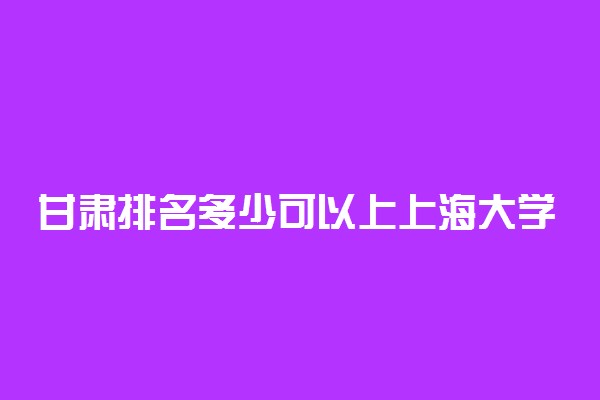 甘肃排名多少可以上上海大学？附甘肃最低录取分数线及位次