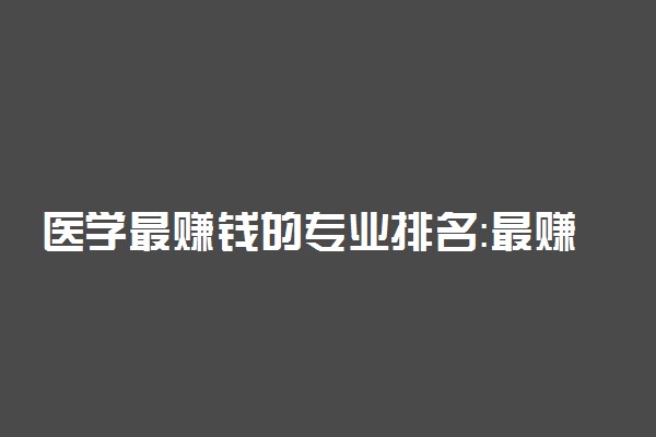 医学最赚钱的专业排名：最赚钱的十大医学专业