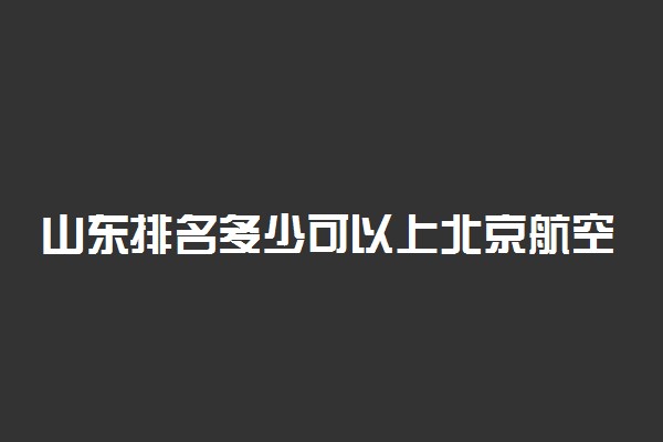 山东排名多少可以上北京航空航天大学？附山东最低录取分数线及位次