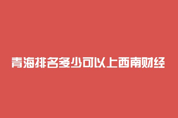 青海排名多少可以上西南财经大学？附青海最低录取分数线及位次