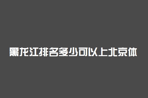 黑龙江排名多少可以上北京体育大学？附黑龙江最低录取分数线及位次