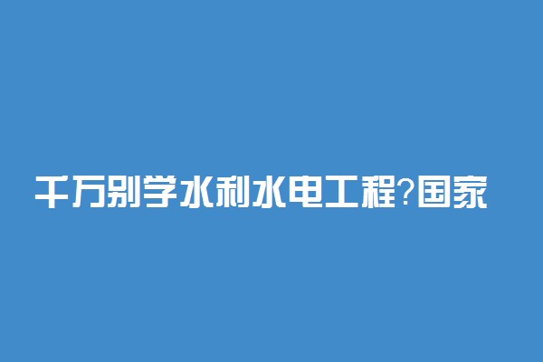 千万别学水利水电工程？国家电网招水利水电专业吗？