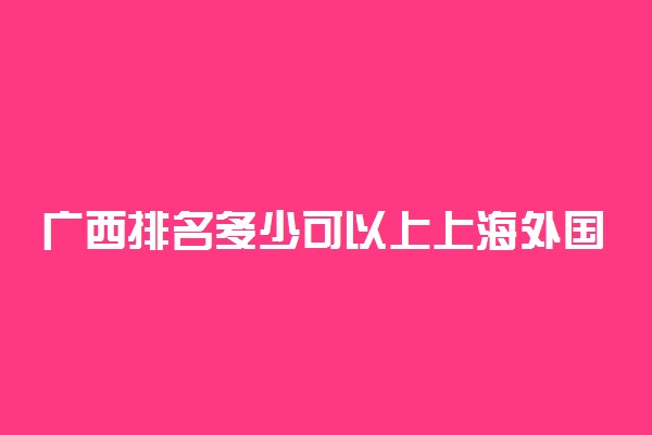 广西排名多少可以上上海外国语大学？附广西最低录取分数线及位次