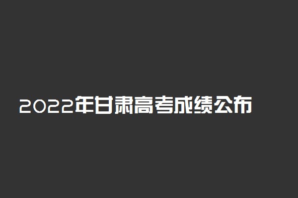 2022年甘肃高考成绩公布时间-甘肃高考成绩查询入口2022（最新发布）