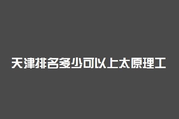 天津排名多少可以上太原理工大学？附天津最低录取分数线及位次