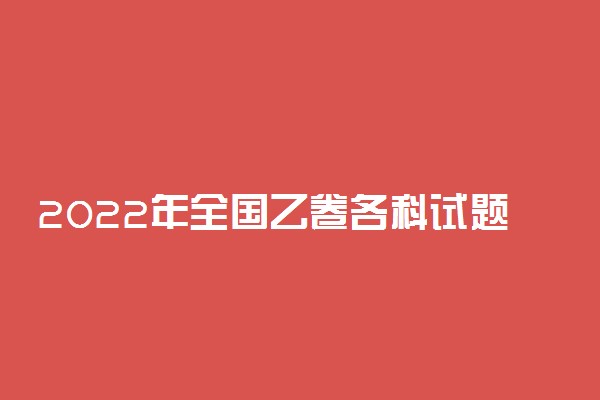 2022年全国乙卷各科试题及答案汇总-2022高考真题全国乙卷