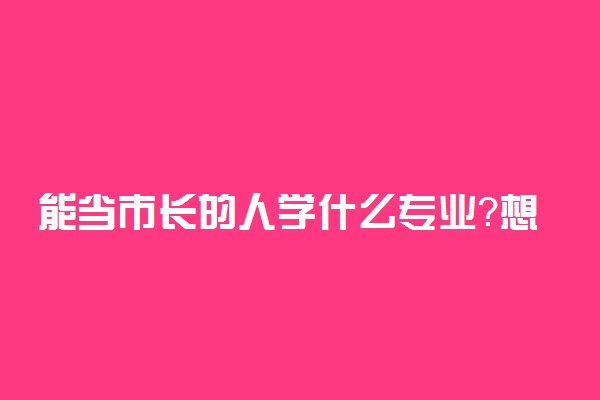 能当市长的人学什么专业？想当政府官员需要学什么专业？