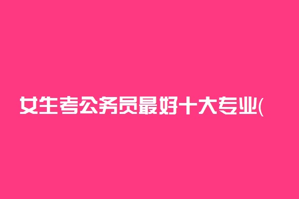 女生考公务员最好十大专业（2022最新整理）-考公务员学什么专业好？