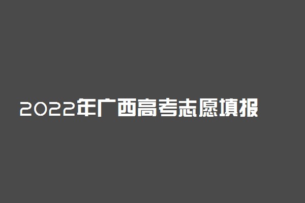 2022年广西高考志愿填报时间和截止时间（含提前批、本科批、专科批等批次）