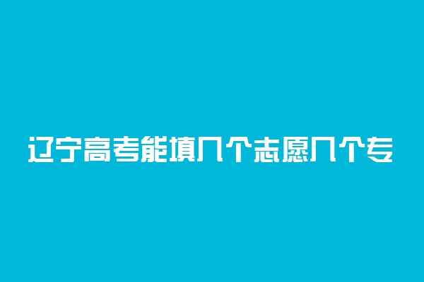 辽宁高考能填几个志愿几个专业？可以报多少个大学2022辽宁？