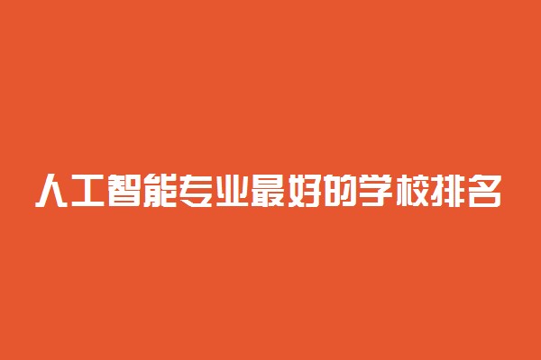 人工智能专业最好的学校排名2022-人工智能专业大学排名一览表全国