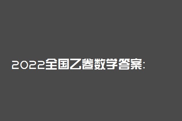2022全国乙卷数学答案：高考数学理科全国乙卷真题答案2022