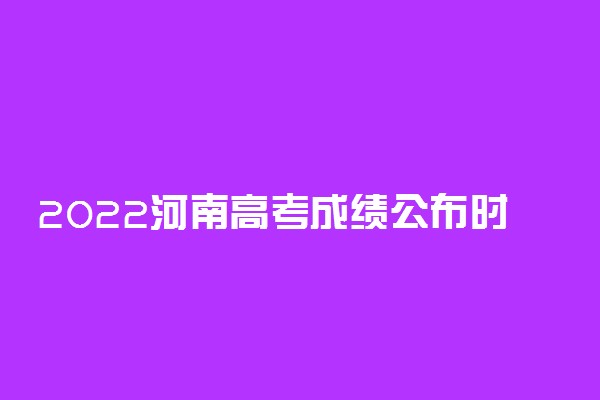 2022河南高考成绩公布时间！河南高考查分时间2022具体时间