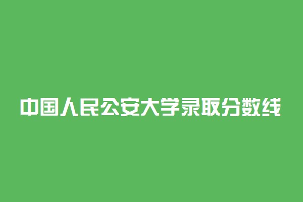 中国人民公安大学录取分数线2021是多少分？附各省录取分数线2022参考