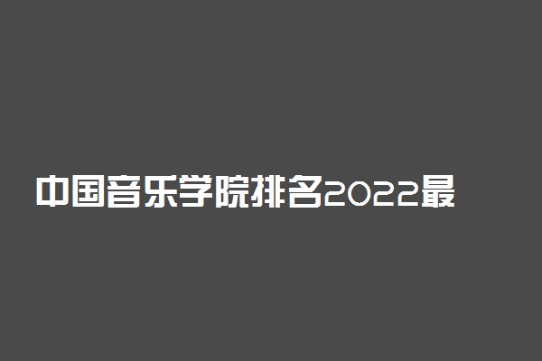 中国音乐学院排名2022最新排名表：全国排多少？第几位？