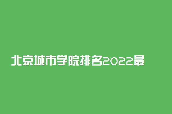 北京城市学院排名2022最新排名表：全国排多少？第几位？