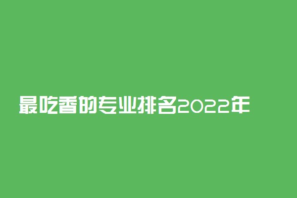 最吃香的专业排名2022年-2022最热门的专业最火的专业排行榜