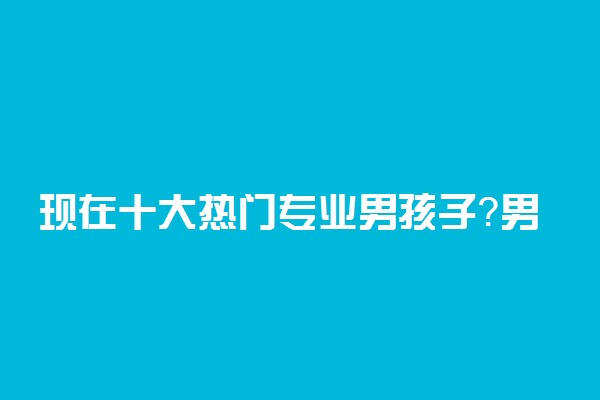 现在十大热门专业男孩子？男孩子最吃香的专业（2022年推荐）