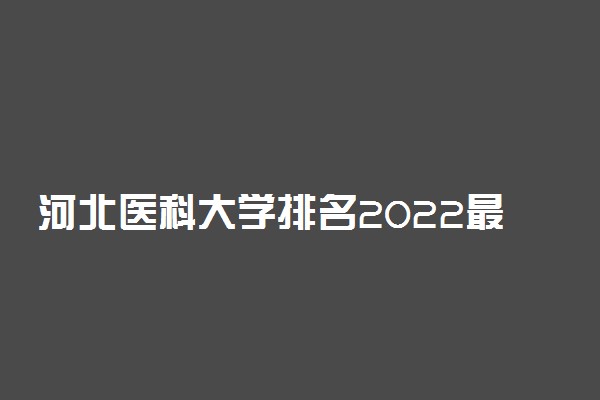 河北医科大学排名2022最新排名表：全国排多少？第几位？