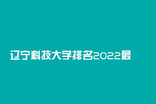 辽宁科技大学排名2022最新排名表：全国排多少？第几位？