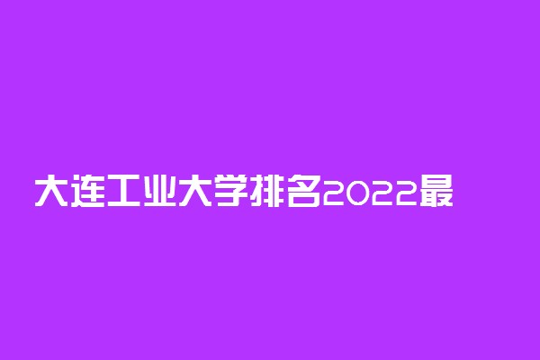 大连工业大学排名2022最新排名表：全国排多少？第几位？