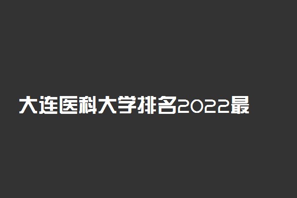 大连医科大学排名2022最新排名表：全国排多少？第几位？