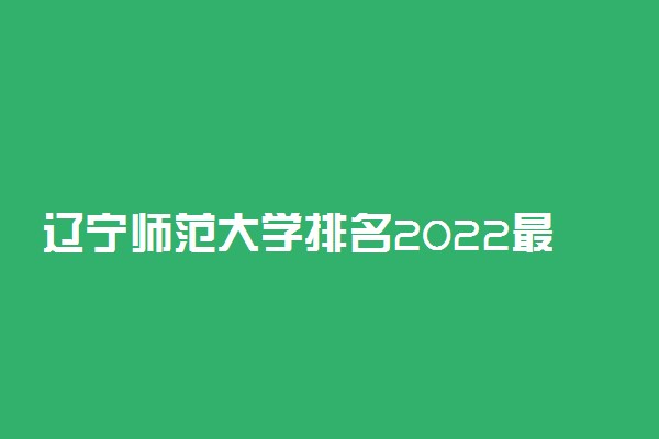 辽宁师范大学排名2022最新排名表：全国排多少？第几位？