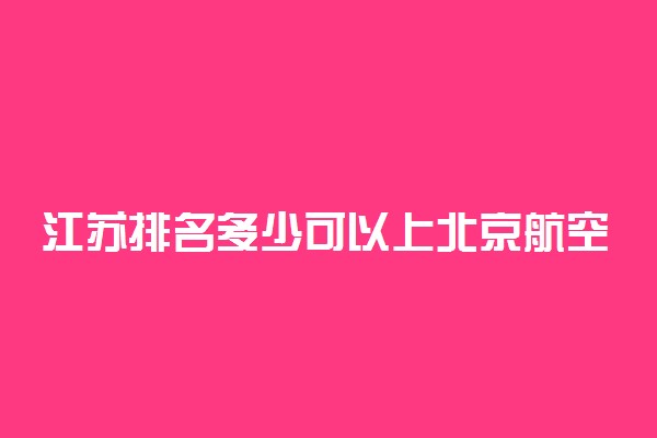 江苏排名多少可以上北京航空航天大学？附江苏最低录取分数线及位次