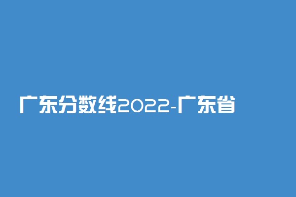 广东分数线2022-广东省2022分数线高考分数线详情(本科线专科线)