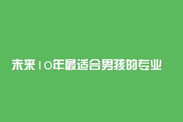 未来10年最适合男孩的专业-男孩未来十年最吃香的十大行业