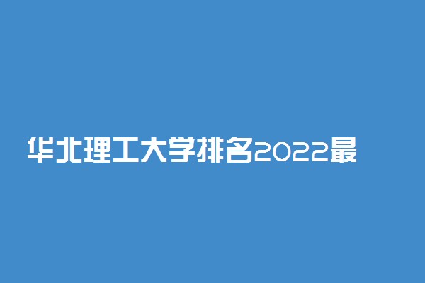 华北理工大学排名2022最新排名表：全国排多少？第几位？