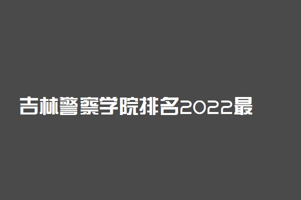 吉林警察学院排名2022最新排名表：全国排多少？第几位？