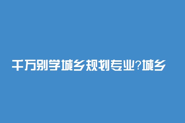 千万别学城乡规划专业？城乡规划专业值得学吗？
