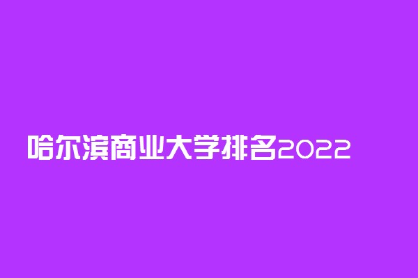 哈尔滨商业大学排名2022最新排名表：全国排多少？第几位？