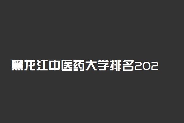 黑龙江中医药大学排名2022最新排名表：全国排多少？第几位？