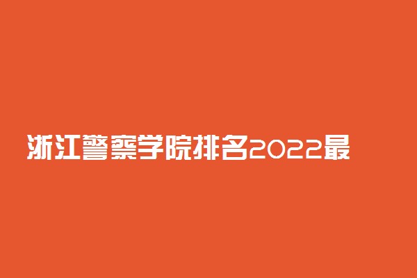 浙江警察学院排名2022最新排名表：全国排多少？第几位？