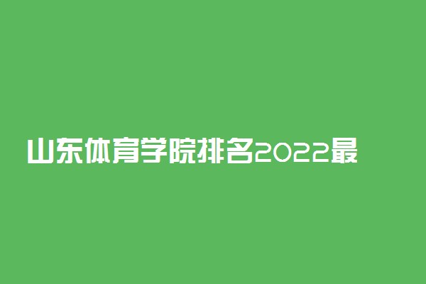 山东体育学院排名2022最新排名表：全国排多少？第几位？