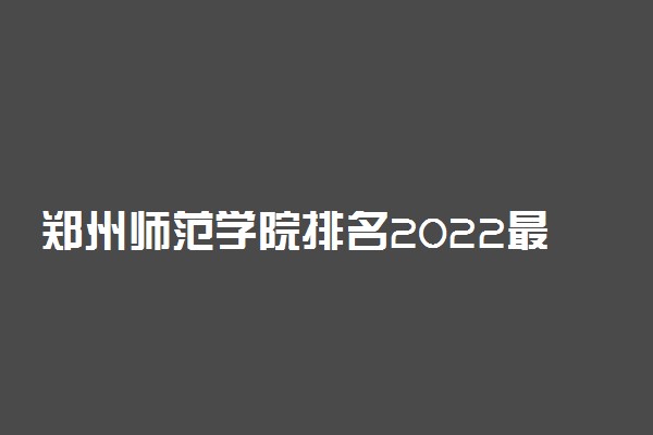 郑州师范学院排名2022最新排名表：全国排多少？第几位？