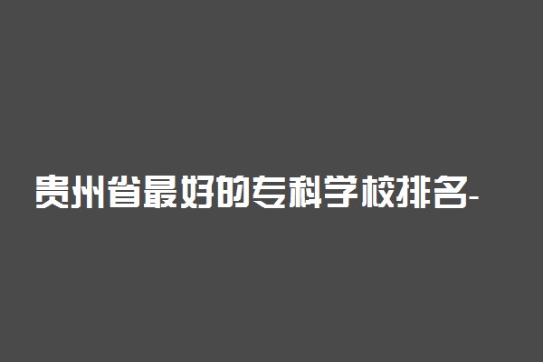 贵州省最好的专科学校排名-贵州排名前十的职业技术学院（2022参考）